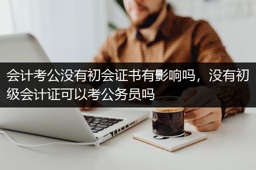 会计考公没有初会证书有影响吗，没有初级会计证可以考公务员吗