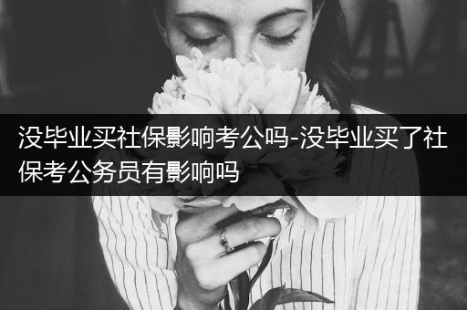 没毕业买社保影响考公吗-没毕业买了社保考公务员有影响吗