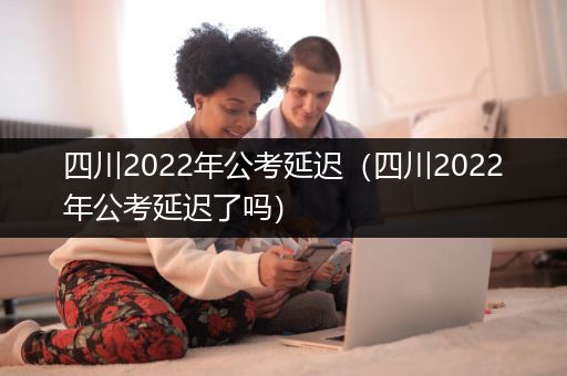 四川2022年公考延迟（四川2022年公考延迟了吗）