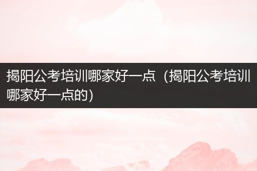 揭阳公考培训哪家好一点（揭阳公考培训哪家好一点的）