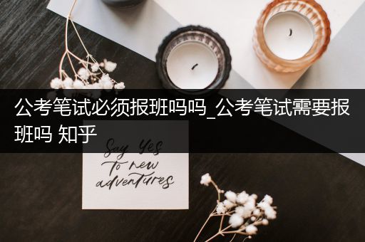公考笔试必须报班吗吗_公考笔试需要报班吗 知乎