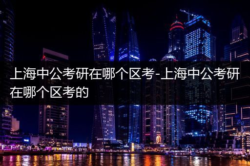 上海中公考研在哪个区考-上海中公考研在哪个区考的
