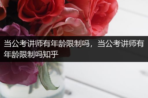 当公考讲师有年龄限制吗，当公考讲师有年龄限制吗知乎