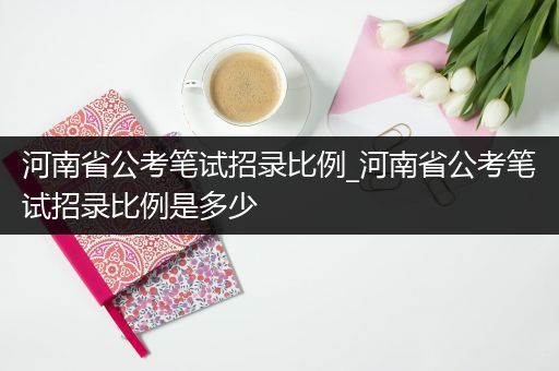 河南省公考笔试招录比例_河南省公考笔试招录比例是多少