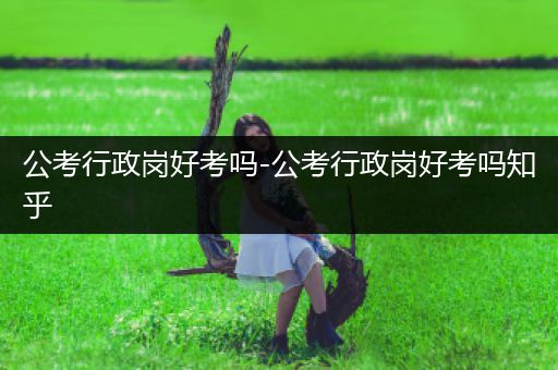 公考行政岗好考吗-公考行政岗好考吗知乎