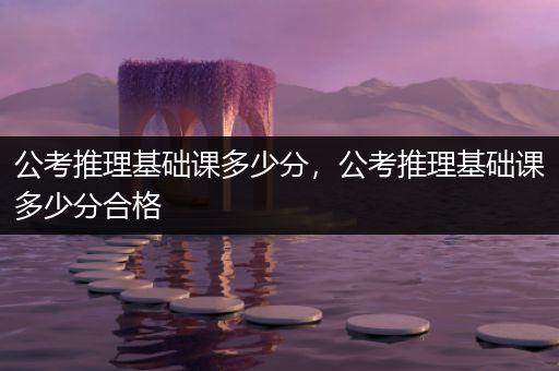 公考推理基础课多少分，公考推理基础课多少分合格