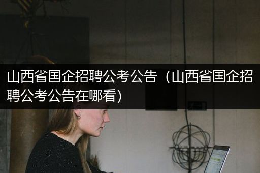 山西省国企招聘公考公告（山西省国企招聘公考公告在哪看）