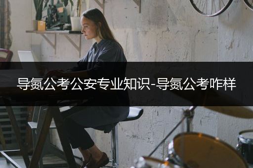 导氮公考公安专业知识-导氮公考咋样