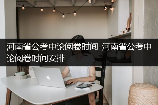河南省公考申论阅卷时间-河南省公考申论阅卷时间安排