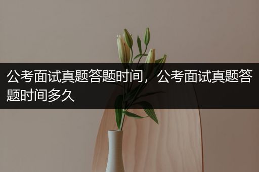 公考面试真题答题时间，公考面试真题答题时间多久