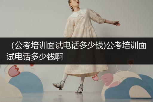 （公考培训面试电话多少钱)公考培训面试电话多少钱啊