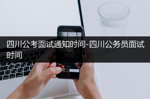 四川公考面试通知时间-四川公务员面试时间
