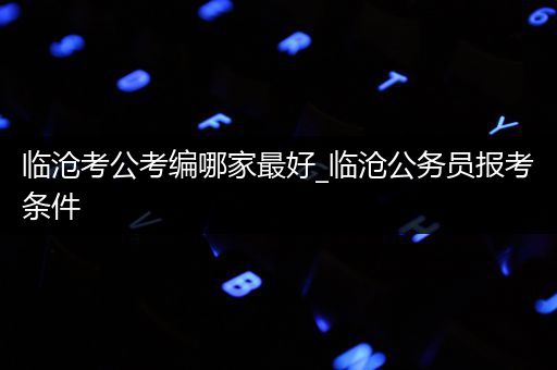 临沧考公考编哪家最好_临沧公务员报考条件