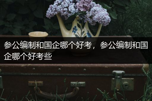 参公编制和国企哪个好考，参公编制和国企哪个好考些