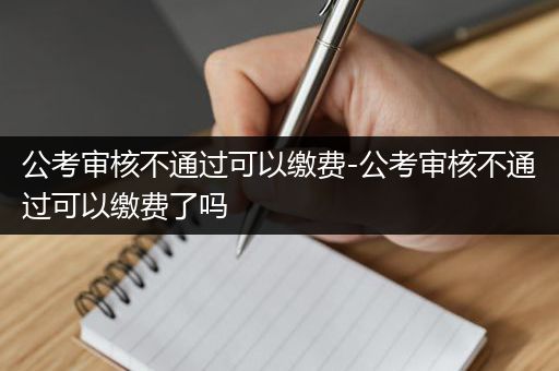 公考审核不通过可以缴费-公考审核不通过可以缴费了吗