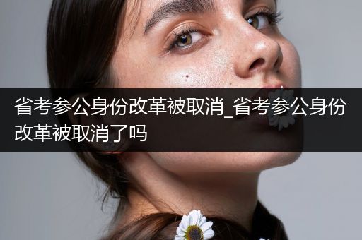 省考参公身份改革被取消_省考参公身份改革被取消了吗