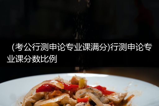 （考公行测申论专业课满分)行测申论专业课分数比例