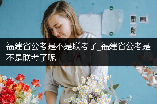 福建省公考是不是联考了_福建省公考是不是联考了呢