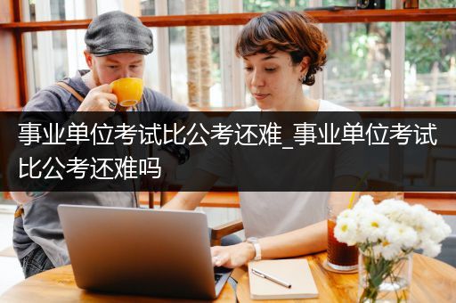 事业单位考试比公考还难_事业单位考试比公考还难吗