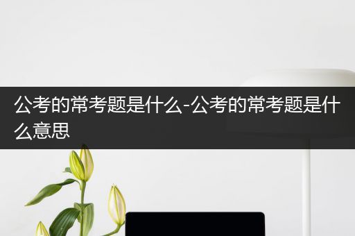 公考的常考题是什么-公考的常考题是什么意思