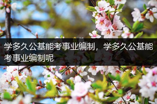 学多久公基能考事业编制，学多久公基能考事业编制呢