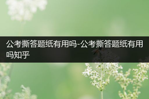 公考撕答题纸有用吗-公考撕答题纸有用吗知乎