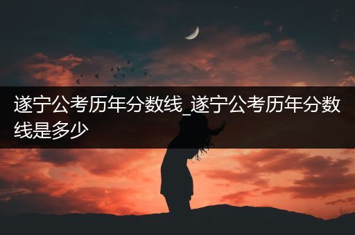 遂宁公考历年分数线_遂宁公考历年分数线是多少