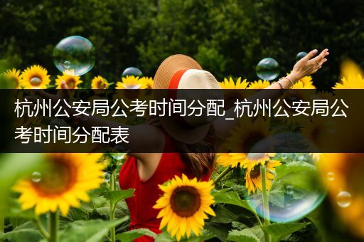 杭州公安局公考时间分配_杭州公安局公考时间分配表