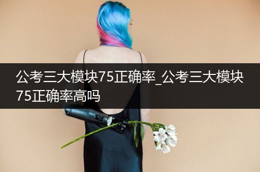 公考三大模块75正确率_公考三大模块75正确率高吗