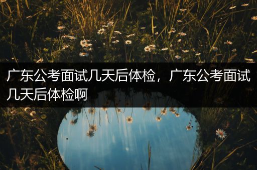 广东公考面试几天后体检，广东公考面试几天后体检啊