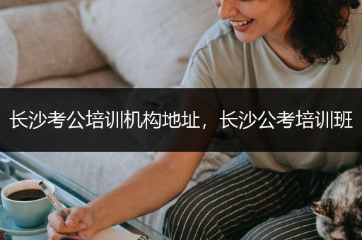 长沙考公培训机构地址，长沙公考培训班