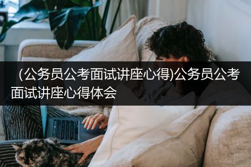 （公务员公考面试讲座心得)公务员公考面试讲座心得体会