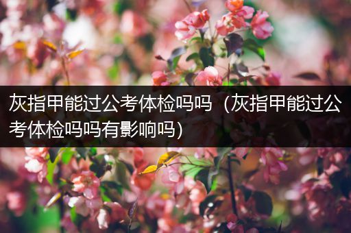 灰指甲能过公考体检吗吗（灰指甲能过公考体检吗吗有影响吗）