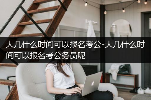 大几什么时间可以报名考公-大几什么时间可以报名考公务员呢