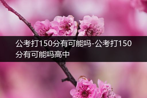 公考打150分有可能吗-公考打150分有可能吗高中
