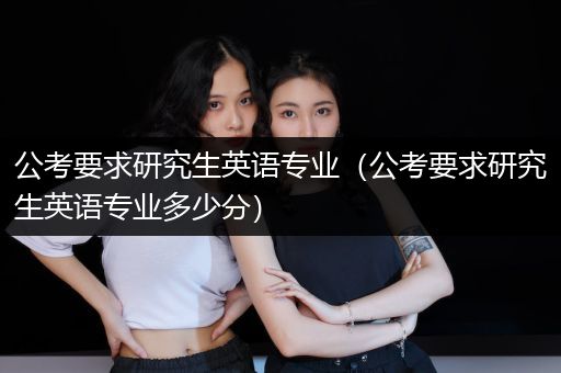 公考要求研究生英语专业（公考要求研究生英语专业多少分）