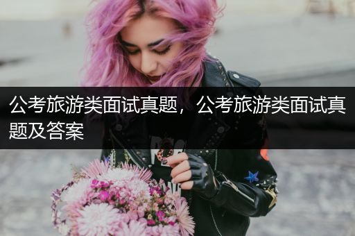 公考旅游类面试真题，公考旅游类面试真题及答案