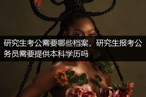 研究生考公需要哪些档案，研究生报考公务员需要提供本科学历吗