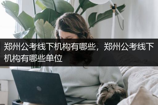 郑州公考线下机构有哪些，郑州公考线下机构有哪些单位