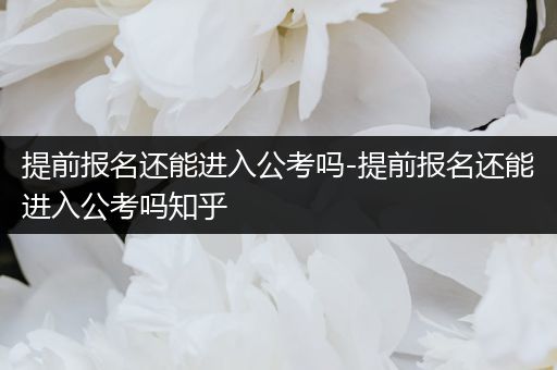 提前报名还能进入公考吗-提前报名还能进入公考吗知乎