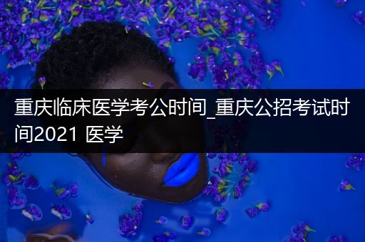 重庆临床医学考公时间_重庆公招考试时间2021 医学
