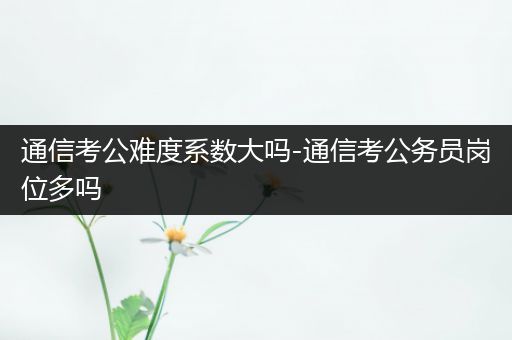 通信考公难度系数大吗-通信考公务员岗位多吗