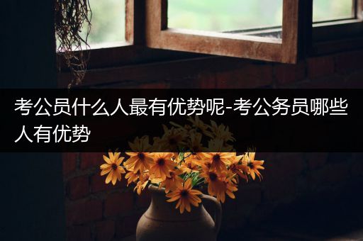 考公员什么人最有优势呢-考公务员哪些人有优势