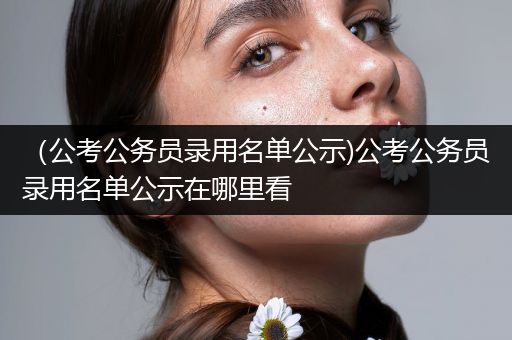 （公考公务员录用名单公示)公考公务员录用名单公示在哪里看
