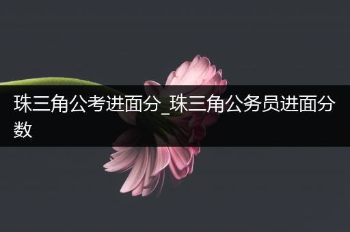 珠三角公考进面分_珠三角公务员进面分数