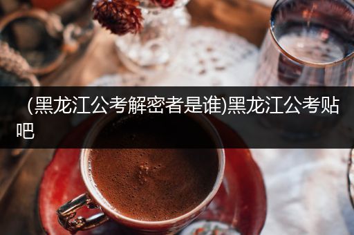 （黑龙江公考解密者是谁)黑龙江公考贴吧