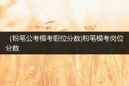 （粉笔公考模考职位分数)粉笔模考岗位分数