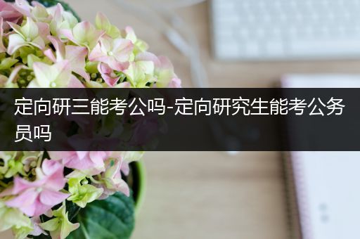 定向研三能考公吗-定向研究生能考公务员吗
