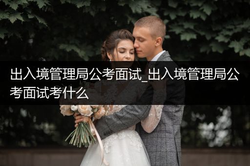 出入境管理局公考面试_出入境管理局公考面试考什么
