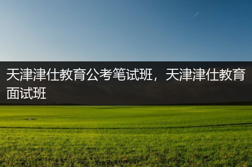 天津津仕教育公考笔试班，天津津仕教育面试班